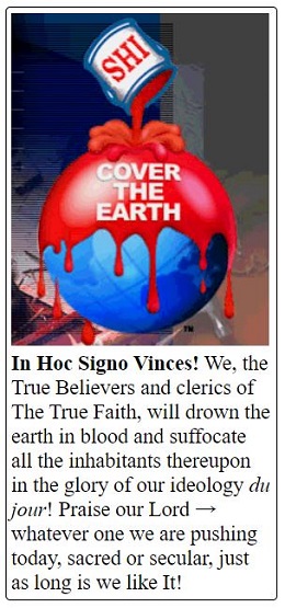 In Hoc Signo Vinces! We, the True Believers and clerics of The True Faith, will drown the earth in blood and suffocate all the inhabitants thereupon in the glory of our ideology du jour! Praise our Lord → whatever one we are pushing today, sacred or secular, just as long is we like It!